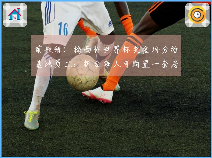 前教练：梅西将世界杯奖金均分给基地员工，折合每人可购置一套房屋