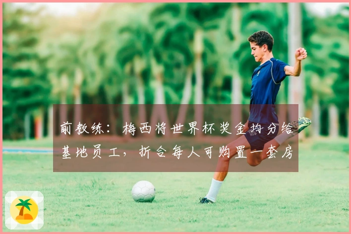 前教练：梅西将世界杯奖金均分给基地员工，折合每人可购置一套房屋